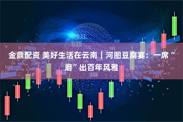 金鼎配资 美好生活在云南｜河图豆腐宴：一席“磨”出百年风雅