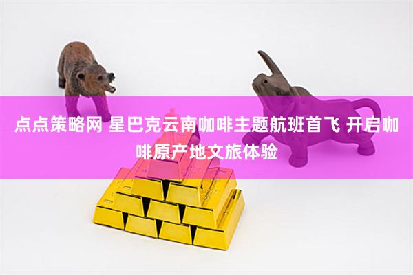 点点策略网 星巴克云南咖啡主题航班首飞 开启咖啡原产地文旅体验
