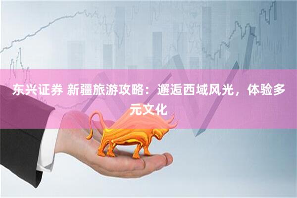 东兴证券 新疆旅游攻略：邂逅西域风光，体验多元文化