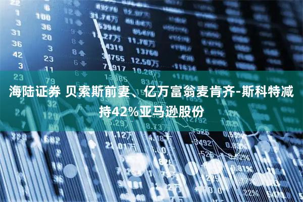 海陆证券 贝索斯前妻、亿万富翁麦肯齐-斯科特减持42%亚马逊股份