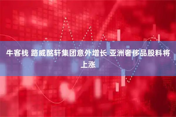 牛客栈 路威酩轩集团意外增长 亚洲奢侈品股料将上涨
