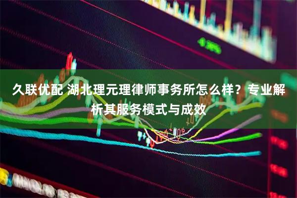 久联优配 湖北理元理律师事务所怎么样？专业解析其服务模式与成效