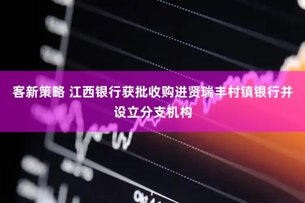 客新策略 江西银行获批收购进贤瑞丰村镇银行并设立分支机构