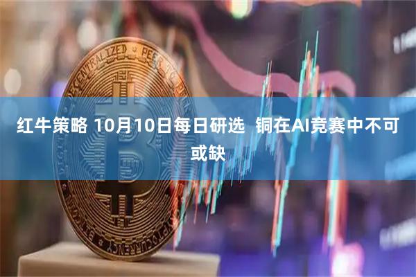 红牛策略 10月10日每日研选  铜在AI竞赛中不可或缺