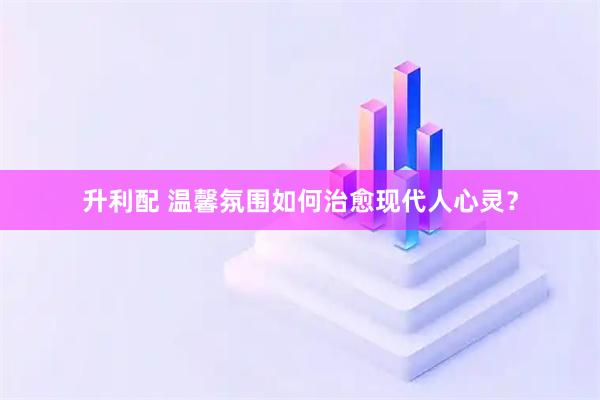 升利配 温馨氛围如何治愈现代人心灵？