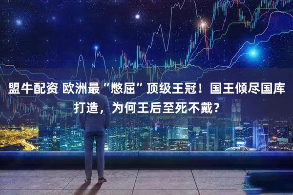 盟牛配资 欧洲最“憋屈”顶级王冠！国王倾尽国库打造，为何王后至死不戴？