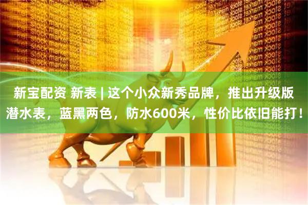 新宝配资 新表 | 这个小众新秀品牌，推出升级版潜水表，蓝黑两色，防水600米，性价比依旧能打！
