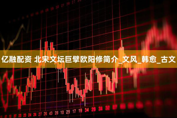 亿融配资 北宋文坛巨擘欧阳修简介_文风_韩愈_古文