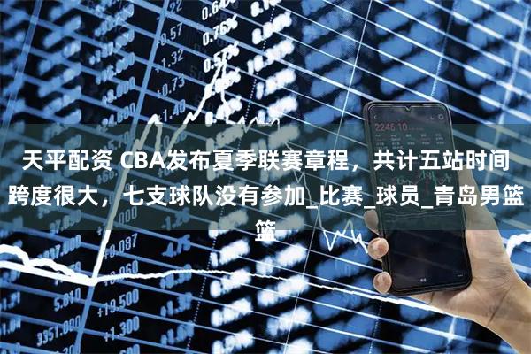 天平配资 CBA发布夏季联赛章程，共计五站时间跨度很大，七支球队没有参加_比赛_球员_青岛男篮