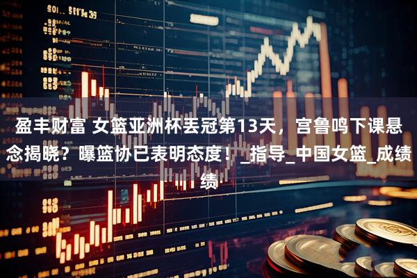 盈丰财富 女篮亚洲杯丟冠第13天，宫鲁鸣下课悬念揭晓？曝篮协已表明态度！_指导_中国女篮_成绩
