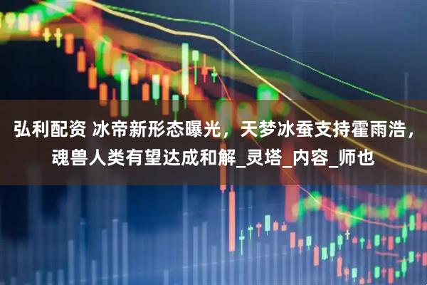 弘利配资 冰帝新形态曝光，天梦冰蚕支持霍雨浩，魂兽人类有望达成和解_灵塔_内容_师也