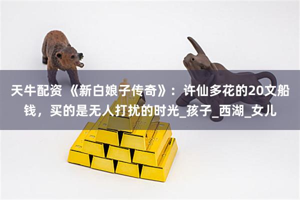 天牛配资 《新白娘子传奇》：许仙多花的20文船钱，买的是无人打扰的时光_孩子_西湖_女儿