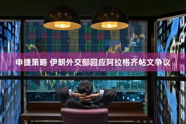 申捷策略 伊朗外交部回应阿拉格齐帖文争议