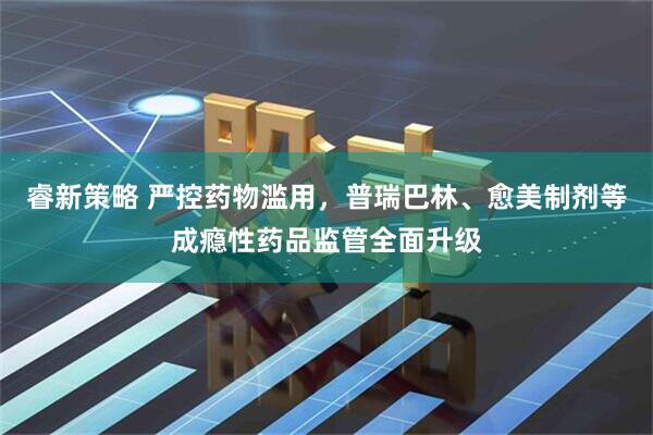 睿新策略 严控药物滥用，普瑞巴林、愈美制剂等成瘾性药品监管全面升级