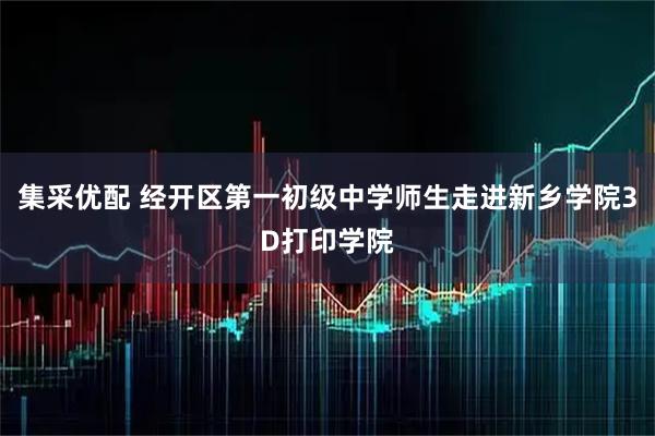 集采优配 经开区第一初级中学师生走进新乡学院3D打印学院