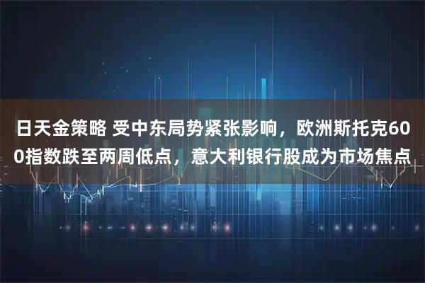 日天金策略 受中东局势紧张影响，欧洲斯托克600指数跌至两周低点，意大利银行股成为市场焦点