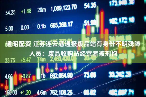 通昭配资 江苏连云港通报废品站有身份不明残障人员：废品收购站经营者被刑拘