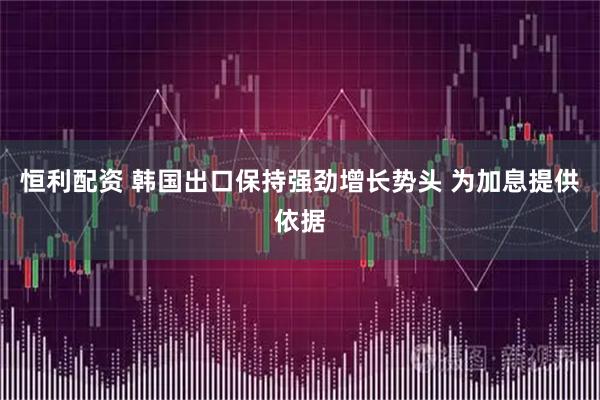 恒利配资 韩国出口保持强劲增长势头 为加息提供依据